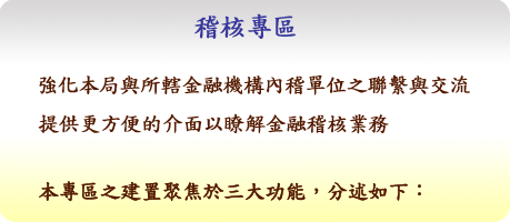 稽核專區：強化本局與所轄金融機構內稽單位之聯繫與交流，提供更方便的介面以瞭解金融稽核業務。本專區之建置聚焦於三大功能，分述如下：