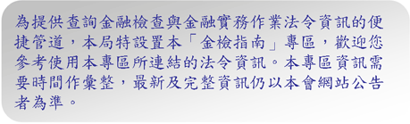 為提供查詢金融檢查與金融實務作業法令資訊的便捷管道，本局特設置本「金檢指南」專區，歡迎您參考使用本專區所連結的法令資訊。本專區資訊需要時間作彙整，最新及完整資訊仍以本會網站公告者為準。